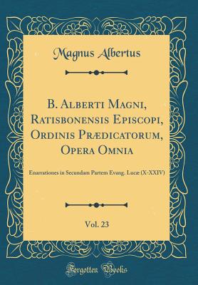 B. Alberti Magni, Ratisbonensis Episcopi, Ordinis Prdicatorum, Opera Omnia, Vol. 23: Enarrationes in Secundam Partem Evang. Luc (X-XXIV) (Classic Reprint) - Albertus, Magnus