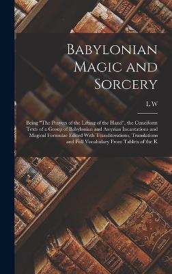 Babylonian Magic and Sorcery: Being "The Prayers of the Lifting of the Hand", the Cuneiform Texts of a Group of Babylonian and Assyrian Incantations and Magical Formulae Edited With Transliterations, Translations and Full Vocabulary From Tablets of the K - King, L W 1869-1919