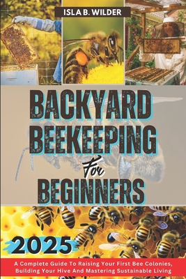 Backyard Beekeeping for Beginners 2025: A Complete Guide To Raising Your First Bee Colonies, Building Your Hive And Mastering Sustainable Living - B Wilder, Isla