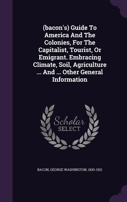 (bacon's) Guide To America And The Colonies, For The Capitalist, Tourist, Or Emigrant. Embracing Climate, Soil, Agriculture ... And ... Other General Information - Bacon, George Washington 1830-1921 (Creator)