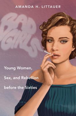 Bad Girls: Young Women, Sex, and Rebellion Before the Sixties - Littauer, Amanda H