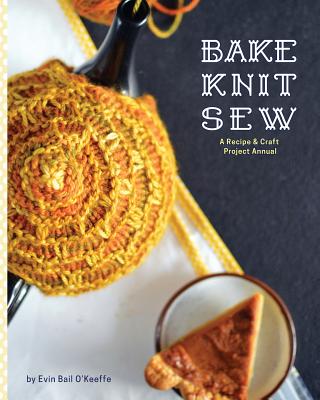 Bake Knit Sew: A Recipe and Craft Project Annual - O'Keeffe, Evin Bail (Photographer), and McEndoo, Suzanne, Ph. D., and Jensen, Kristin