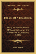 Ballads Of A Bookworm: Being A Rhythmic Record Of Thoughts, Fancies And Adventures A-Collecting (1899)