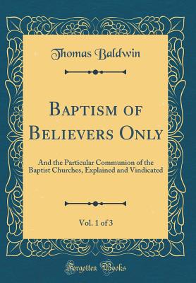 Baptism of Believers Only, Vol. 1 of 3: And the Particular Communion of the Baptist Churches, Explained and Vindicated (Classic Reprint) - Baldwin, Thomas