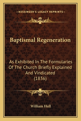 Baptismal Regeneration: As Exhibited in the Formularies of the Church Briefly Explained and Vindicated (1836) - Hull, William