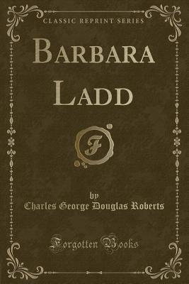 Barbara Ladd (Classic Reprint) - Roberts, Charles George Douglas, Sir