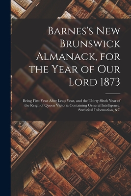 Barnes's New Brunswick Almanack, for the Year of Our Lord 1873 [microform]: Being First Year After Leap Year, and the Thirty-sixth Year of the Reign of Queen Victoria Containing General Intelligence, Statistical Information, &c - Anonymous