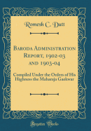 Baroda Administration Report, 1902-03 and 1903-04: Compiled Under the Orders of His Highness the Maharaja Gaekwar (Classic Reprint)