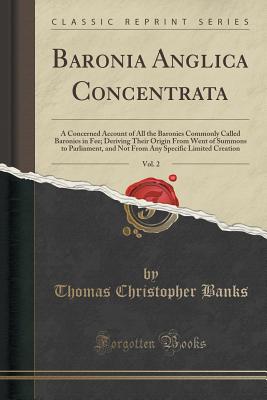 Baronia Anglica Concentrata, Vol. 2: A Concerned Account of All the Baronies Commonly Called Baronies in Fee; Deriving Their Origin from Went of Summons to Parliament, and Not from Any Specific Limited Creation (Classic Reprint) - Banks, Thomas Christopher