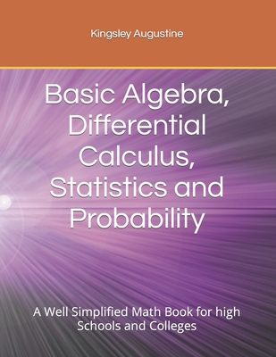 Basic Algebra, Differential Calculus, Statistics and Probability: A Well Simplified Math Book for high Schools and Colleges - Augustine, Kingsley