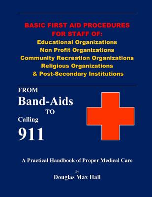 Basic First Aid Procedures for Staff of: Educational Organizations Non Profit Organizations Community Recreation Organizations Religious Organizations & Post-Secondary Institutions: From Band-Aids to Calling 911 - Hall, Douglas Max