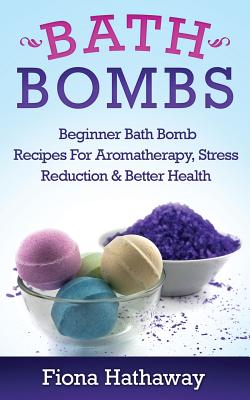 Bath Bombs: Beginner Bath Bomb Recipes For Aromatherapy, Stress Teduction & Better Health - Hathaway, Fiona
