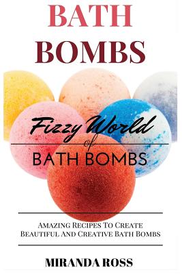 Bath Bombs: Fizzy World of Bath Bombs, Amazing Recipes to Create Beautiful and Creative Bath Bombs - Ross, Miranda