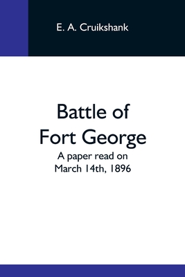 Battle Of Fort George: A Paper Read On March 14Th, 1896 - A Cruikshank, E