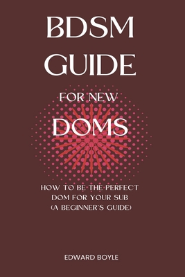 BDSM Guide For New Doms: How To Be The Perfect Dom For Your Sub (A Beginner's Guide) - Boyle, Edward