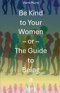 Be Kind to Your Women: - or The Guide to Being an Arsehole