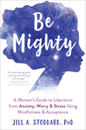 Be Mighty: A Woman's Guide to Liberation from Anxiety, Worry, and Stress Using Mindfulness and Acceptance