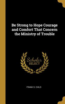 Be Strong to Hope Courage and Comfort That Concern the Ministry of Trouble - Child, Frank S