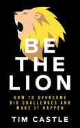 Be The Lion: How To Overcome Big Challenges And Make It Happen