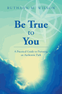 Be True to You: A Practical Guide to Pursuing an Authentic Path