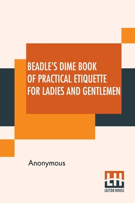 Beadle's Dime Book Of Practical Etiquette For Ladies And Gentlemen: Being A Guide To True Gentility And Good-Breeding, And A Complete Directory To The Usages And Observances Of Society. Including Etiquette Of The Ball Room, Of The Evening Party, The... - Anonymous