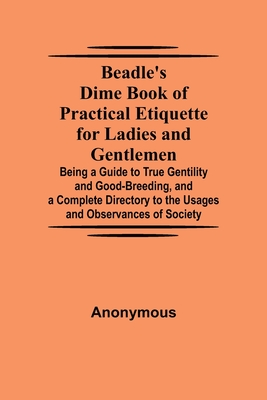 Beadle's Dime Book of Practical Etiquette for Ladies and Gentlemen; Being a Guide to True Gentility and Good-Breeding, and a Complete Directory to the Usages and Observances of Society - Anonymous
