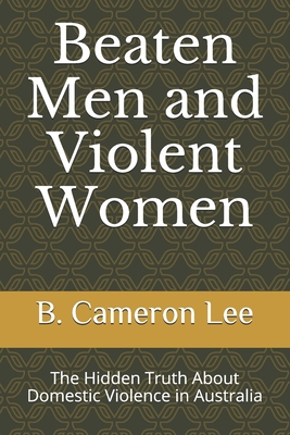 Beaten Men and Violent Women: The Hidden Truth About Domestic Violence in Australia - Lee, B Cameron