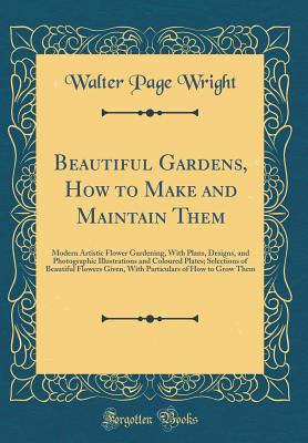 Beautiful Gardens, How to Make and Maintain Them: Modern Artistic Flower Gardening, with Plans, Designs, and Photographic Illustrations and Coloured Plates; Selections of Beautiful Flowers Given, with Particulars of How to Grow Them (Classic Reprint) - Wright, Walter Page