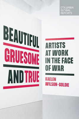 Beautiful, Gruesome, and True: Artists at Work in the Face of War - Wilson-Goldie, Kaelen