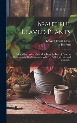 Beautiful Leaved Plants: Being a Description of the Most Beautiful Leaved Plants in Cultivation in This Country, to Which Is Added an Extended Catalogue - Lowe, Edward Joseph, and Howard, W