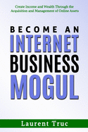Become An Internet Business Mogul: Create Income and Wealth Through the Acquisition and Management of Online Assets