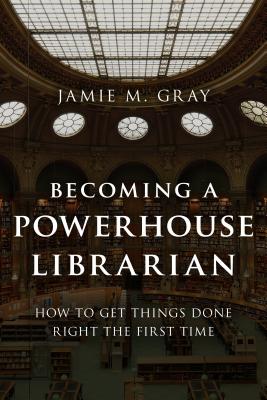 Becoming a Powerhouse Librarian: How to Get Things Done Right the First Time - Gray, Jamie M