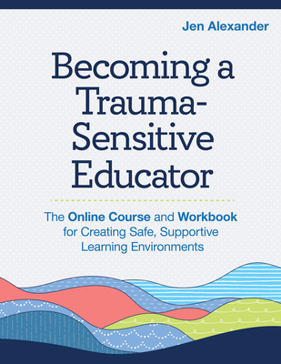 Becoming a Trauma-Sensitive Educator: The Online Course and Workbook for Creating Safe, Supportive Learning Environments - Alexander, Jen, Ncc, and Griesel, Elizabeth J, Dr., Mse (Foreword by)