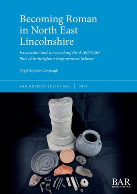 Becoming Roman in North East Lincolnshire: Excavation and survey along the A160/A180 Port of Immingham Improvement Scheme - Cavanagh, Nigel Andrew