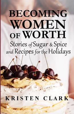Becoming Women of Worth: Stories of Sugar N' Spice and Recipes for the Holidays - Clark, Kristen