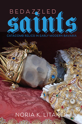 Bedazzled Saints: Catacomb Relics in Early Modern Bavaria - Litaker, Noria K