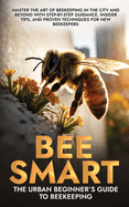 Bee Smart: The Urban Beginner's Guide to Beekeeping: An Essential Guide to Starting Beekeeping with Step-by-Step Guidance, Insider Tips, and Proven Techniques for New Beekeepers