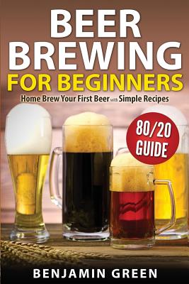 Beer Brewing for Beginners: Home Brew Your First Beer with the Easy 80/20 Guide to Completing Delicious, Craft Homebrews with Simple Recipes - Green, Benjamin