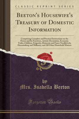 Beeton's Housewife's Treasury of Domestic Information: Comprising Complete and Practical Instructions on the House and Its Furniture, Artistic Decoration, Economy, Toilet, Children, Etiquette, Domestic and Fancy Needlework, Dressmaking and Millinery, and - Beeton, Mrs Isabella