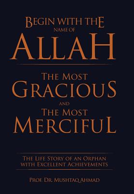 Begin with the Name of Allah the Most Gracious and the Most Merciful: The Life Story of an Orphan with Excellent Achievements - Ahmad, Prof Mushtaq, Dr.