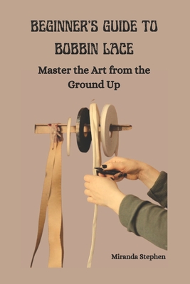 Beginner's Guide to Bobbin Lace: Master the Art from the Ground Up - Stephen, Miranda