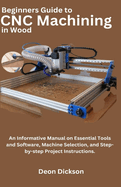 Beginners Guide to CNC Machining in Wood: An Informative Manual on Essential Tools and Software, Machine Selection, and Step-by-Step Project Instructions