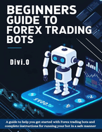 Beginner's Guide To Forex Trading Bots: A guide to help you get started with Forex trading bots and complete instructions for running your bot in a safe manner.