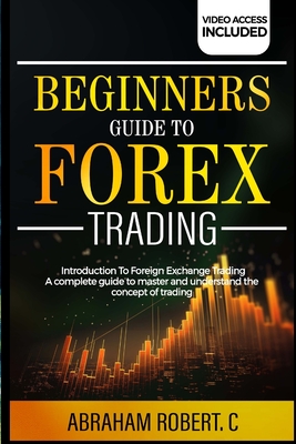 Beginners Guide To Forex Trading: Introduction To Foreign Exchange Trading, A Complete Guide To Master And Understand The Concept Of Trading - Robert C, Abraham