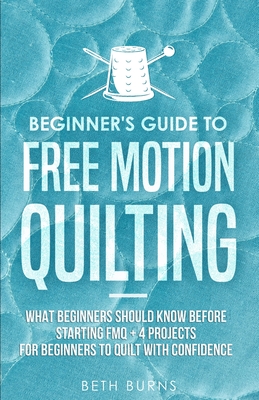 Beginner's Guide to Free Motion Quilting: What Beginners Should Know Before Starting FMQ + 4 Projects for Beginners to Quilt with Confidence - Burns, Beth