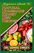 Beginners Guide To Natural Homemade Kidney Diet Recipes: A Comprehensive list of homemade recipes to rid your kidney of diseases and boost its perrformance!