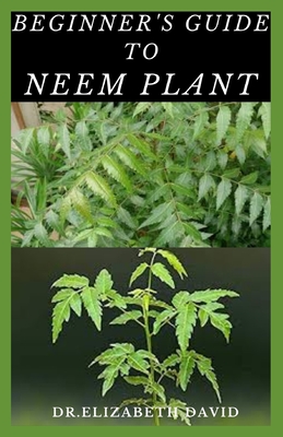 Beginner's Guide to Neem Plant: Everything You Need To Know About Neem Plant: Cultivation, Health Benefits, Extraction, Growing and uses - David, Elizabeth, Dr.