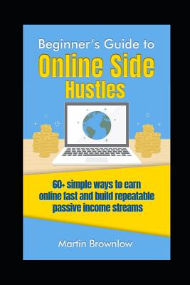 Beginner's Guide to Online Side Hustles: 60+ simple ways to earn online fast and build repeatable passive income streams - Brownlow, Martin