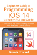 Beginners Guide to Programming iOS 14 Using SwiftUI and Xcode: A Simple Step by Step Guide to Everything You need to Know about Coding iOS 14 on Swift 5.2