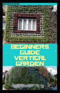 Beginners Guide Vertical Garden: Beginners guides on how to grow vegetables, herbs, different colourful flowers and eddible fruits with little availabe space.